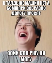 в талдыке машин нет а бомжяри все равно дорогу просят ооии бля ржу ни могу