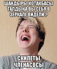 шандыры котакбасы талдыка вы себя в зеркале видели ? скилеты членасосы