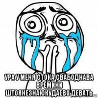  ура у меня стока свабоднава времини штоянезнаюкудаево девать