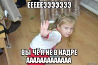 еееееэээээээ вы чё я не в кадре ааааааааааааа