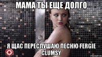 мама ты еще долго я щас переслушаю песню fergie clumsy