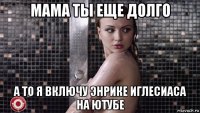 мама ты еще долго а то я включу энрике иглесиаса на ютубе