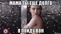 мама ты еще долго я пойду вон