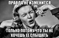 правда не изменится только потому что ты не хочешь ее слышать