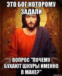 это бог которому задали вопрос "почему бухают шкуры именно в маке?"