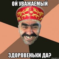 ой уважаемый здоровеньки да?
