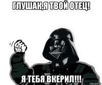 глушак,я твой отец! я тебя вкерил!!!