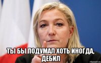  ты бы подумал хоть иногда, дебил