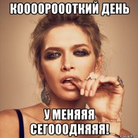 коооороооткий день у меняяя сегооодняяя!