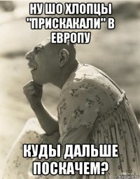 ну шо хлопцы "прискакали" в европу куды дальше поскачем?