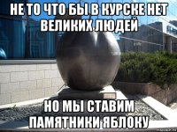 не то что бы в курске нет великих людей но мы ставим памятники яблоку