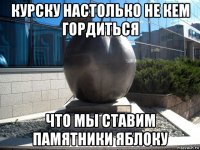 курску настолько не кем гордиться что мы ставим памятники яблоку