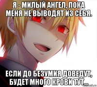 я - милый ангел, пока меня не выводят из себя. если до безумия доведут, будет много крови тут...