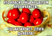 кто красит яйца не цветом крови христа - тот антихрист , слуга дьявола !
