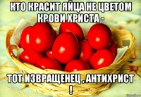 кто красит яйца не цветом крови христа - тот извращенец , антихрист !