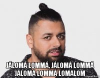  jálomá lommá, jálomá lommá jálomá lommá lomalom