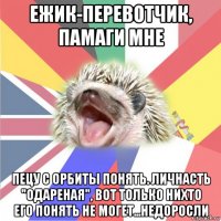 ежик-перевотчик, памаги мне пецу с орбиты понять. личнасть "одареная", вот только нихто его понять не могет...недоросли
