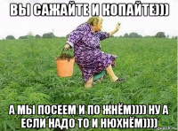 вы сажайте и копайте))) а мы посеем и по жнём)))) ну а если надо то и нюхнём))))