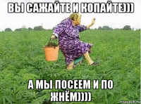 вы сажайте и копайте))) а мы посеем и по жнём))))