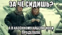 за чё сидишь? а я казённому кабелю ноги проделала.