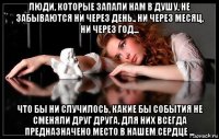 люди, которые запали нам в душу, не забываются ни через день., ни через месяц, ни через год... что бы ни случилось, какие бы события не сменяли друг друга, для них всегда предназначено место в нашем сердце ...