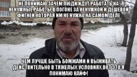 не понимаю зачем люди идут работать на ненужные работы,в погоне за ненужной и дешевой фигней,которая им не нужна на самом деле чем лучше быть бомжами и выживать действительно в тяжелых условиях.вот это я понимаю кайф!