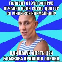 головку от хуя сожрав нечайно коли сосав доктор со мной все нормально? иди нахуй опять цей бомжара прийшов охрана