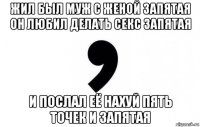 жил был муж с женой запятая он любил делать секс запятая и послал её нахуй пять точек и запятая
