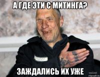 а где эти с митинга? заждались их уже