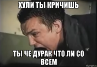 хули ты кричишь ты че дурак что ли со всем