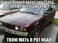 жаксиликов айдос, нищеброд на старом туалете бмв номер 750 твою мать в рот ибал