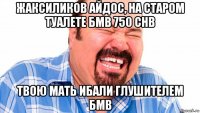 жаксиликов айдос, на старом туалете бмв 750 chb твою мать ибали глушителем бмв