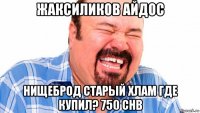 жаксиликов айдос нищеброд старый хлам где купил? 750 chb