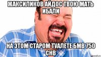 жаксиликов айдос твою мать ибали на этом старом туалете бмв 750 chb