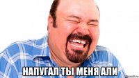  напугал ты меня али