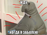 жду когда я заболею
