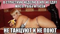 в страстную неделю в нпг не едят мясо, рыбу и гусей не танцуют и не поют