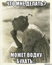 что мне делать? может водку бухать...