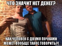что значит нет денег? как человек с двумя почками может вообще такое говорить?!
