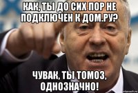как, ты до сих пор не подключен к дом.ру? чувак, ты томоз, однозначно!