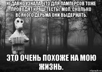 недавно узнала, что для памперсов тоже проводят краш-тесты, мол, сколько всякого дерьма они выдержать. это очень похоже на мою жизнь.