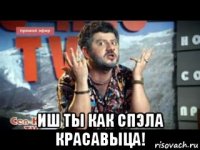  иш ты как спэла красавыца!