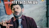 что ты делаешь 