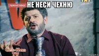 не неси чехню 