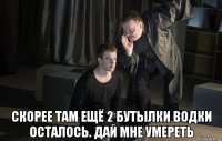  скорее там ещё 2 бутылки водки осталось. дай мне умереть