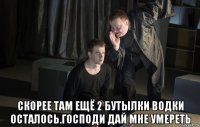  скорее там ещё 2 бутылки водки осталось.господи дай мне умереть