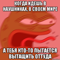 когда идешь в наушниках, в своем мире а тебя кто-то пытается вытащить оттуда