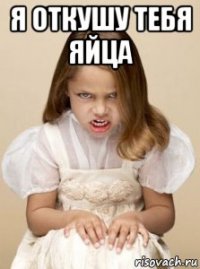 я откушу тебя яйца 