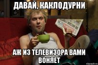давай, каклодурни аж из телевизора вами воняет