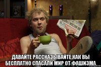  давайте рассказывайте,как вы бесплатно спасали мир от фашизма